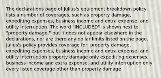 The declarations page of Julius's equipment breakdown policy lists a number of coverages, such as property damage, expediting expenses, business income and extra expense, and utility interruption. The word "INCLUDED" is shown next to "property damage," but it does not appear elsewhere in the declarations, nor are there any dollar limits listed on the page. Julius's policy provides coverage for: property damage, expediting expenses, business income and extra expense, and utility interruption property damage only expediting expenses, business income and extra expense, and utility interruption only every listed coverage other than property damage