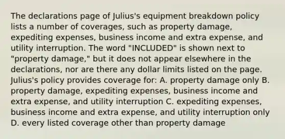 The declarations page of Julius's equipment breakdown policy lists a number of coverages, such as property damage, expediting expenses, business income and extra expense, and utility interruption. The word "INCLUDED" is shown next to "property damage," but it does not appear elsewhere in the declarations, nor are there any dollar limits listed on the page. Julius's policy provides coverage for: A. property damage only B. property damage, expediting expenses, business income and extra expense, and utility interruption C. expediting expenses, business income and extra expense, and utility interruption only D. every listed coverage other than property damage