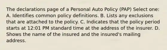 The declarations page of a Personal Auto Policy (PAP) Select one: A. Identifies common policy definitions. B. Lists any exclusions that are attached to the policy. C. Indicates that the policy period starts at 12:01 PM standard time at the address of the insurer. D. Shows the name of the insured and the insured's mailing address.