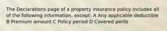 The Declarations page of a property insurance policy includes all of the following information, except: A Any applicable deductible B Premium amount C Policy period D Covered perils