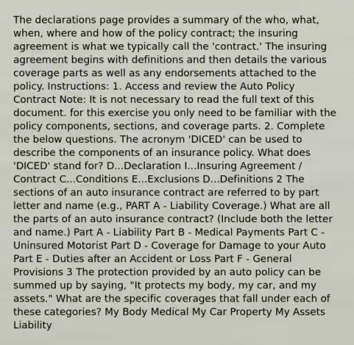 The declarations page provides a summary of the who, what, when, where and how of the policy contract; the insuring agreement is what we typically call the 'contract.' The insuring agreement begins with definitions and then details the various coverage parts as well as any endorsements attached to the policy. Instructions: 1. Access and review the Auto Policy Contract Note: It is not necessary to read the full text of this document. for this exercise you only need to be familiar with the policy components, sections, and coverage parts. 2. Complete the below questions. The acronym 'DICED' can be used to describe the components of an insurance policy. What does 'DICED' stand for? D...Declaration I...Insuring Agreement / Contract C...Conditions E...Exclusions D...Definitions 2 The sections of an auto insurance contract are referred to by part letter and name (e.g., PART A - Liability Coverage.) What are all the parts of an auto insurance contract? (Include both the letter and name.) Part A - Liability Part B - Medical Payments Part C - Uninsured Motorist Part D - Coverage for Damage to your Auto Part E - Duties after an Accident or Loss Part F - General Provisions 3 The protection provided by an auto policy can be summed up by saying, "It protects my body, my car, and my assets." What are the specific coverages that fall under each of these categories? My Body Medical My Car Property My Assets Liability