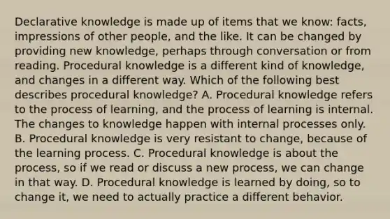 Declarative knowledge is made up of items that we know: facts, impressions of other people, and the like. It can be changed by providing new knowledge, perhaps through conversation or from reading. Procedural knowledge is a different kind of knowledge, and changes in a different way. Which of the following best describes procedural knowledge? A. Procedural knowledge refers to the process of learning, and the process of learning is internal. The changes to knowledge happen with internal processes only. B. Procedural knowledge is very resistant to change, because of the learning process. C. Procedural knowledge is about the process, so if we read or discuss a new process, we can change in that way. D. Procedural knowledge is learned by doing, so to change it, we need to actually practice a different behavior.