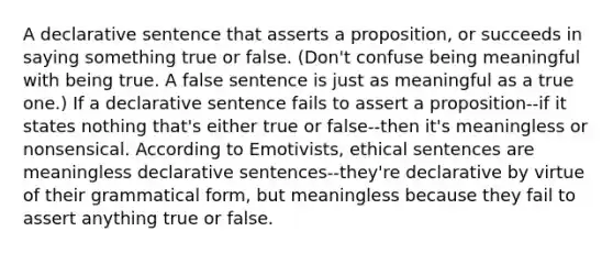 A declarative sentence that asserts a proposition, or succeeds in saying something true or false. (Don't confuse being meaningful with being true. A false sentence is just as meaningful as a true one.) If a declarative sentence fails to assert a proposition--if it states nothing that's either true or false--then it's meaningless or nonsensical. According to Emotivists, ethical sentences are meaningless declarative sentences--they're declarative by virtue of their grammatical form, but meaningless because they fail to assert anything true or false.