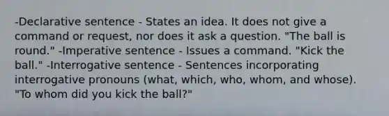 -Declarative sentence - States an idea. It does not give a command or request, nor does it ask a question. "The ball is round." -Imperative sentence - Issues a command. "Kick the ball." -Interrogative sentence - Sentences incorporating interrogative pronouns (what, which, who, whom, and whose). "To whom did you kick the ball?"