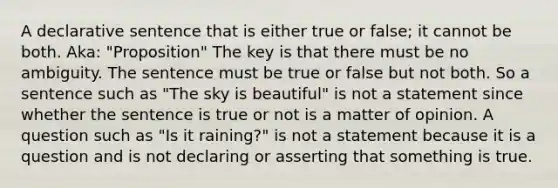 A declarative sentence that is either true or false; it cannot be both. Aka: "Proposition" The key is that there must be no ambiguity. The sentence must be true or false but not both. So a sentence such as "The sky is beautiful" is not a statement since whether the sentence is true or not is a matter of opinion. A question such as "Is it raining?" is not a statement because it is a question and is not declaring or asserting that something is true.