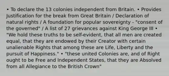 • To declare the 13 colonies independent from Britain. • Provides Justification for the break from Great Britain / Declaration of natural rights / A foundation for popular sovereignty - "consent of the governed" / A list of 27 grievances against King George III • "We hold these truths to be self-evident, that all men are created equal, that they are endowed by their Creator with certain unalienable Rights that among these are Life, Liberty and the pursuit of Happiness." • "these united Colonies are, and of Right ought to be Free and Independent States, that they are Absolved from all Allegiance to the British Crown"