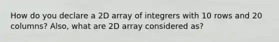 How do you declare a 2D array of integrers with 10 rows and 20 columns? Also, what are 2D array considered as?