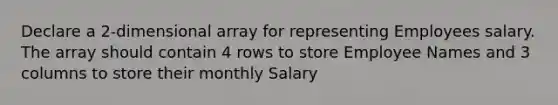 Declare a 2-dimensional array for representing Employees salary. The array should contain 4 rows to store Employee Names and 3 columns to store their monthly Salary