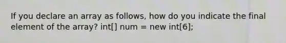 If you declare an array as follows, how do you indicate the final element of the array? int[] num = new int[6];