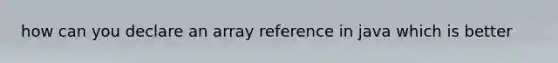 how can you declare an array reference in java which is better
