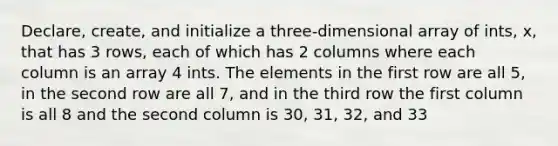 Declare, create, and initialize a three-dimensional array of ints, x, that has 3 rows, each of which has 2 columns where each column is an array 4 ints. The elements in the first row are all 5, in the second row are all 7, and in the third row the first column is all 8 and the second column is 30, 31, 32, and 33