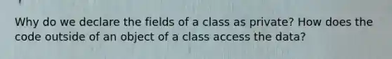 Why do we declare the fields of a class as private? How does the code outside of an object of a class access the data?