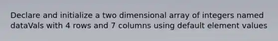 Declare and initialize a two dimensional array of integers named dataVals with 4 rows and 7 columns using default element values