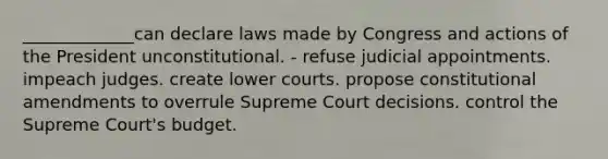 _____________can declare laws made by Congress and actions of the President unconstitutional. - refuse judicial appointments. impeach judges. create lower courts. propose constitutional amendments to overrule Supreme Court decisions. control the Supreme Court's budget.