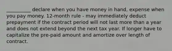 __________ declare when you have money in hand, expense when you pay money. 12-month rule - may immediately deduct prepayment if the contract period will not last more than a year and does not extend beyond the next tax year. If longer have to capitalize the pre-paid amount and amortize over length of contract.