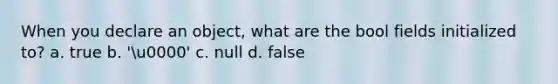 When you declare an object, what are the bool fields initialized to? a. true b. 'u0000' c. null d. false