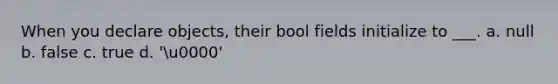 When you declare objects, their bool fields initialize to ___. a. null b. false c. true d. 'u0000'