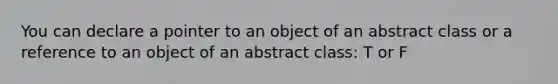 You can declare a pointer to an object of an abstract class or a reference to an object of an abstract class: T or F