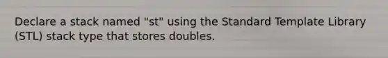 Declare a stack named "st" using the Standard Template Library (STL) stack type that stores doubles.