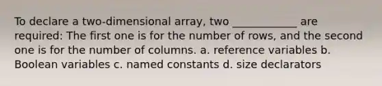 To declare a two-dimensional array, two ____________ are required: The first one is for the number of rows, and the second one is for the number of columns. a. reference variables b. Boolean variables c. named constants d. size declarators