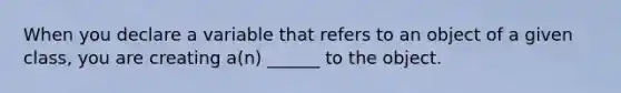 When you declare a variable that refers to an object of a given class, you are creating a(n) ______ to the object.