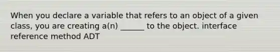 When you declare a variable that refers to an object of a given class, you are creating a(n) ______ to the object. interface reference method ADT