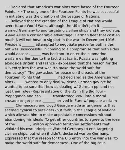 ~~Declared that America's war aims were based of the Fourteen Points. ~~The only one of the Fourteen Points he was successful in initiating was the creation of the League of Nations. ~~Believed that the creation of the League of Nations would avert future World Wars, although the US didn't join it. -________ warned Germany to end targeting civilian ships and they did stop -Gave Allies a considerable advantage: German fleet that cost so much  will not hove to sig part in the war -In December 1916, President _______ attempted to negotiate peace for both sides but was unsuccessful in coming to a compromise that both sides would accept -______ was hesitant to enter the submarine warfare earlier due to the fact that tsarist Russia was fighting alongside Britain and France - expressed that the reason for the U.S entry into the war was "to make the world safe for democracy" -The gov asked for peace on the basis of the Fourteen Points that _________ had declared as the American war aims -_____ wanted to only deal w/ demo German gov b/c he wanted to be sure that hew as dealing w/ German ppl and not just their rules -Representative of the US in the Big Four -Propaganda and esp. _____ transformed WWI into a moral crusade to get piece -_______ arrived in Euro w/ popular acclaim -_____, Clemenceau and Lloyd George made arrangements that seemed cynical to outsiders -put faith in the League of Nations which allowed him to make unpalatable concessions without abandoning his ideals -To get other countries to agree to the idea of the ________, Wilson approved territorial settlements that violated his own principles Warned Germany to end targeting civilian ships, but when it didn't, declared war on Germany. Expressed that the reason for the U.S entry into the war was "to make the world safe for democracy". One of the Big Four.