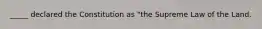 _____ declared the Constitution as "the Supreme Law of the Land.