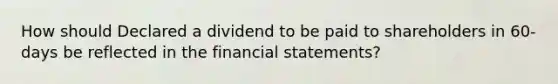 How should Declared a dividend to be paid to shareholders in 60-days be reflected in the financial statements?