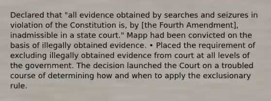 Declared that "all evidence obtained by searches and seizures in violation of the Constitution is, by [the Fourth Amendment], inadmissible in a state court." Mapp had been convicted on the basis of illegally obtained evidence. • Placed the requirement of excluding illegally obtained evidence from court at all levels of the government. The decision launched the Court on a troubled course of determining how and when to apply the exclusionary rule.