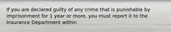 If you are declared guilty of any crime that is punishable by imprisonment for 1 year or more, you must report it to the Insurance Department within