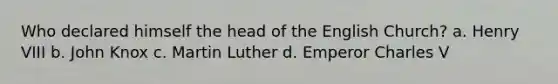 Who declared himself the head of the English Church? a. Henry VIII b. John Knox c. Martin Luther d. Emperor Charles V