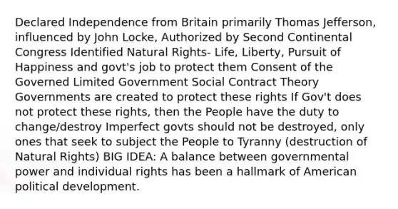 Declared Independence from Britain primarily Thomas Jefferson, influenced by John Locke, Authorized by Second Continental Congress Identified Natural Rights- Life, Liberty, Pursuit of Happiness and govt's job to protect them Consent of the Governed Limited Government Social Contract Theory Governments are created to protect these rights If Gov't does not protect these rights, then the People have the duty to change/destroy Imperfect govts should not be destroyed, only ones that seek to subject the People to Tyranny (destruction of Natural Rights) BIG IDEA: A balance between governmental power and individual rights has been a hallmark of American political development.