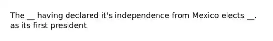 The __ having declared it's independence from Mexico elects __. as its first president