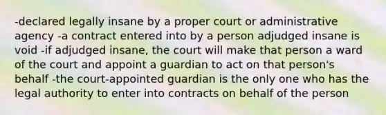 -declared legally insane by a proper court or administrative agency -a contract entered into by a person adjudged insane is void -if adjudged insane, the court will make that person a ward of the court and appoint a guardian to act on that person's behalf -the court-appointed guardian is the only one who has the legal authority to enter into contracts on behalf of the person