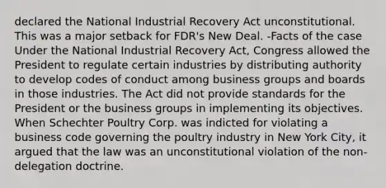 declared the National Industrial Recovery Act unconstitutional. This was a major setback for FDR's New Deal. -Facts of the case Under the National Industrial Recovery Act, Congress allowed the President to regulate certain industries by distributing authority to develop codes of conduct among business groups and boards in those industries. The Act did not provide standards for the President or the business groups in implementing its objectives. When Schechter Poultry Corp. was indicted for violating a business code governing the poultry industry in New York City, it argued that the law was an unconstitutional violation of the non-delegation doctrine.