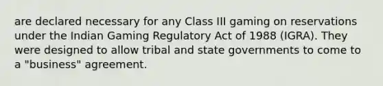 are declared necessary for any Class III gaming on reservations under the Indian Gaming Regulatory Act of 1988 (IGRA). They were designed to allow tribal and state governments to come to a "business" agreement.