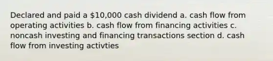 Declared and paid a 10,000 cash dividend a. cash flow from operating activities b. cash flow from financing activities c. noncash investing and financing transactions section d. cash flow from investing activties