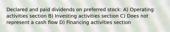 Declared and paid dividends on preferred stock: A) Operating activities section B) Investing activities section C) Does not represent a cash flow D) Financing activities section