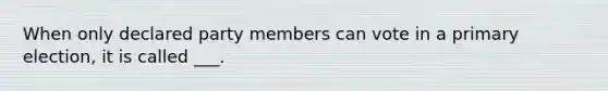 When only declared party members can vote in a primary election, it is called ___.