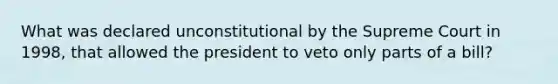 What was declared unconstitutional by the Supreme Court in 1998, that allowed the president to veto only parts of a bill?