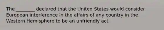 The ________ declared that the United States would consider European interference in the affairs of any country in the Western Hemisphere to be an unfriendly act.