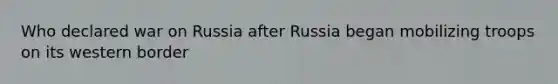 Who declared war on Russia after Russia began mobilizing troops on its western border