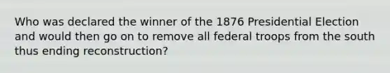 Who was declared the winner of the 1876 Presidential Election and would then go on to remove all federal troops from the south thus ending reconstruction?