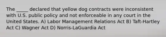 The _____ declared that yellow dog contracts were inconsistent with U.S. public policy and not enforceable in any court in the United States. A) Labor Management Relations Act B) Taft-Hartley Act C) Wagner Act D) Norris-LaGuardia Act