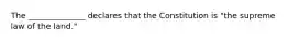 The ______________ declares that the Constitution is "the supreme law of the land."