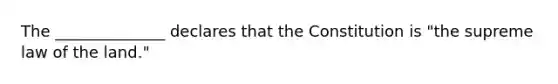 The ______________ declares that the Constitution is "the supreme law of the land."