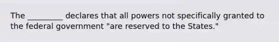 The _________ declares that all powers not specifically granted to the federal government "are reserved to the States."