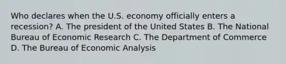 Who declares when the U.S. economy officially enters a​ recession? A. The president of the United States B. The National Bureau of Economic Research C. The Department of Commerce D. The Bureau of Economic Analysis