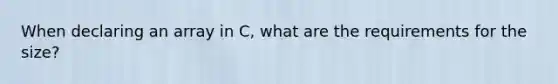 When declaring an array in C, what are the requirements for the size?